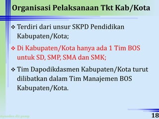 ahyoodee.dit.psmp
Organisasi Pelaksanaan Tkt Kab/Kota
 Terdiri dari unsur SKPD Pendidikan
Kabupaten/Kota;
 Di Kabupaten/Kota hanya ada 1 Tim BOS
untuk SD, SMP, SMA dan SMK;
 Tim Dapodikdasmen Kabupaten/Kota turut
dilibatkan dalam Tim Manajemen BOS
Kabupaten/Kota.
18
 