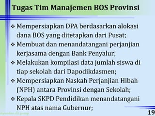 ahyoodee.dit.psmp
Tugas Tim Manajemen BOS Provinsi
 Mempersiapkan DPA berdasarkan alokasi
dana BOS yang ditetapkan dari Pusat;
 Membuat dan menandatangani perjanjian
kerjasama dengan Bank Penyalur;
 Melakukan kompilasi data jumlah siswa di
tiap sekolah dari Dapodikdasmen;
 Mempersiapkan Naskah Perjanjian Hibah
(NPH) antara Provinsi dengan Sekolah;
 Kepala SKPD Pendidikan menandatangani
NPH atas nama Gubernur;
19
 