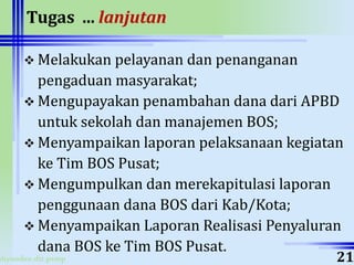 ahyoodee.dit.psmp
Tugas ... lanjutan
 Melakukan pelayanan dan penanganan
pengaduan masyarakat;
 Mengupayakan penambahan dana dari APBD
untuk sekolah dan manajemen BOS;
 Menyampaikan laporan pelaksanaan kegiatan
ke Tim BOS Pusat;
 Mengumpulkan dan merekapitulasi laporan
penggunaan dana BOS dari Kab/Kota;
 Menyampaikan Laporan Realisasi Penyaluran
dana BOS ke Tim BOS Pusat.
21
 