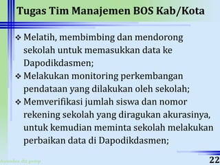 ahyoodee.dit.psmp
Tugas Tim Manajemen BOS Kab/Kota
 Melatih, membimbing dan mendorong
sekolah untuk memasukkan data ke
Dapodikdasmen;
 Melakukan monitoring perkembangan
pendataan yang dilakukan oleh sekolah;
 Memverifikasi jumlah siswa dan nomor
rekening sekolah yang diragukan akurasinya,
untuk kemudian meminta sekolah melakukan
perbaikan data di Dapodikdasmen;
22
 