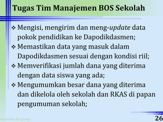 ahyoodee.dit.psmp
Tugas Tim Manajemen BOS Sekolah
 Mengisi, mengirim dan meng-update data
pokok pendidikan ke Dapodikdasmen;
 Memastikan data yang masuk dalam
Dapodikdasmen sesuai dengan kondisi riil;
 Memverifikasi jumlah dana yang diterima
dengan data siswa yang ada;
 Mengumumkan besar dana yang diterima
dan dikelola oleh sekolah dan RKAS di papan
pengumuman sekolah;
26
 
