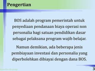 ahyoodee.dit.psmp
Pengertian
BOS adalah program pemerintah untuk
penyediaan pendanaan biaya operasi non
personalia bagi satuan pendidikan dasar
sebagai pelaksana program wajib belajar.
Namun demikian, ada beberapa jenis
pembiayaan investasi dan personalia yang
diperbolehkan dibiayai dengan dana BOS.
3
 
