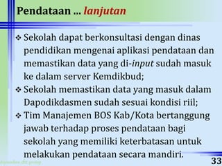 ahyoodee.dit.psmp
Pendataan ... lanjutan
 Sekolah dapat berkonsultasi dengan dinas
pendidikan mengenai aplikasi pendataan dan
memastikan data yang di-input sudah masuk
ke dalam server Kemdikbud;
 Sekolah memastikan data yang masuk dalam
Dapodikdasmen sudah sesuai kondisi riil;
 Tim Manajemen BOS Kab/Kota bertanggung
jawab terhadap proses pendataan bagi
sekolah yang memiliki keterbatasan untuk
melakukan pendataan secara mandiri.
33
 
