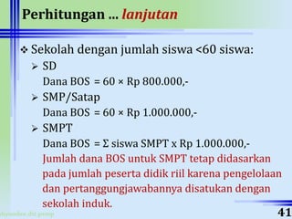 ahyoodee.dit.psmp
Perhitungan ... lanjutan
 Sekolah dengan jumlah siswa <60 siswa:
 SD
Dana BOS = 60 × Rp 800.000,-
 SMP/Satap
Dana BOS = 60 × Rp 1.000.000,-
 SMPT
Dana BOS = Σ siswa SMPT x Rp 1.000.000,-
Jumlah dana BOS untuk SMPT tetap didasarkan
pada jumlah peserta didik riil karena pengelolaan
dan pertanggungjawabannya disatukan dengan
sekolah induk.
41
 