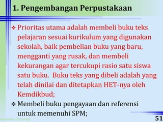 ahyoodee.dit.psmp
1. Pengembangan Perpustakaan
 Prioritas utama adalah membeli buku teks
pelajaran sesuai kurikulum yang digunakan
sekolah, baik pembelian buku yang baru,
mengganti yang rusak, dan membeli
kekurangan agar tercukupi rasio satu siswa
satu buku. Buku teks yang dibeli adalah yang
telah dinilai dan ditetapkan HET-nya oleh
Kemdikbud;
 Membeli buku pengayaan dan referensi
untuk memenuhi SPM;
51
 
