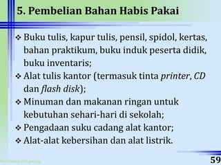 ahyoodee.dit.psmp
5. Pembelian Bahan Habis Pakai
 Buku tulis, kapur tulis, pensil, spidol, kertas,
bahan praktikum, buku induk peserta didik,
buku inventaris;
 Alat tulis kantor (termasuk tinta printer, CD
dan flash disk);
 Minuman dan makanan ringan untuk
kebutuhan sehari-hari di sekolah;
 Pengadaan suku cadang alat kantor;
 Alat-alat kebersihan dan alat listrik.
59
 