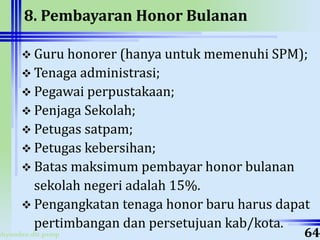 ahyoodee.dit.psmp
8. Pembayaran Honor Bulanan
 Guru honorer (hanya untuk memenuhi SPM);
 Tenaga administrasi;
 Pegawai perpustakaan;
 Penjaga Sekolah;
 Petugas satpam;
 Petugas kebersihan;
 Batas maksimum pembayar honor bulanan
sekolah negeri adalah 15%.
 Pengangkatan tenaga honor baru harus dapat
pertimbangan dan persetujuan kab/kota.
64
 