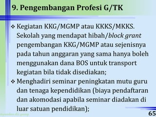 ahyoodee.dit.psmp
9. Pengembangan Profesi G/TK
 Kegiatan KKG/MGMP atau KKKS/MKKS.
Sekolah yang mendapat hibah/block grant
pengembangan KKG/MGMP atau sejenisnya
pada tahun anggaran yang sama hanya boleh
menggunakan dana BOS untuk transport
kegiatan bila tidak disediakan;
 Menghadiri seminar peningkatan mutu guru
dan tenaga kependidikan (biaya pendaftaran
dan akomodasi apabila seminar diadakan di
luar satuan pendidikan);
65
 