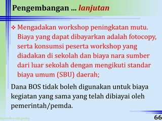 ahyoodee.dit.psmp
Pengembangan ... lanjutan
 Mengadakan workshop peningkatan mutu.
Biaya yang dapat dibayarkan adalah fotocopy,
serta konsumsi peserta workshop yang
diadakan di sekolah dan biaya nara sumber
dari luar sekolah dengan mengikuti standar
biaya umum (SBU) daerah;
Dana BOS tidak boleh digunakan untuk biaya
kegiatan yang sama yang telah dibiayai oleh
pemerintah/pemda.
66
 
