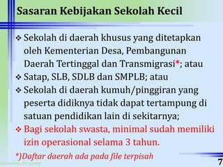 ahyoodee.dit.psmp
Sasaran Kebijakan Sekolah Kecil
 Sekolah di daerah khusus yang ditetapkan
oleh Kementerian Desa, Pembangunan
Daerah Tertinggal dan Transmigrasi*; atau
 Satap, SLB, SDLB dan SMPLB; atau
 Sekolah di daerah kumuh/pinggiran yang
peserta didiknya tidak dapat tertampung di
satuan pendidikan lain di sekitarnya;
 Bagi sekolah swasta, minimal sudah memiliki
izin operasional selama 3 tahun.
*)Daftar daerah ada pada file terpisah
7
 