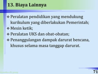ahyoodee.dit.psmp
13. Biaya Lainnya
 Peralatan pendidikan yang mendukung
kurikulum yang diberlakukan Pemerintah;
 Mesin ketik;
 Peralatan UKS dan obat-obatan;
 Penanggulangan dampak darurat bencana,
khusus selama masa tanggap darurat.
71
 