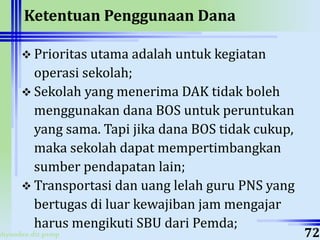 ahyoodee.dit.psmp
Ketentuan Penggunaan Dana
 Prioritas utama adalah untuk kegiatan
operasi sekolah;
 Sekolah yang menerima DAK tidak boleh
menggunakan dana BOS untuk peruntukan
yang sama. Tapi jika dana BOS tidak cukup,
maka sekolah dapat mempertimbangkan
sumber pendapatan lain;
 Transportasi dan uang lelah guru PNS yang
bertugas di luar kewajiban jam mengajar
harus mengikuti SBU dari Pemda;
72
 