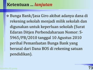 ahyoodee.dit.psmp
Ketentuan ... lanjutan
 Bunga Bank/Jasa Giro akibat adanya dana di
rekening sekolah menjadi milik sekolah dan
digunakan untuk keperluan sekolah (Surat
Edaran Ditjen Perbendaharaan Nomor: S-
5965/PB/2010 tanggal 10 Agustus 2010
perihal Pemanfaatan Bunga Bank yang
berasal dari Dana BOS di rekening satuan
pendidikan).
73
 