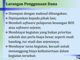 ahyoodee.dit.psmp
Larangan Penggunaan Dana
 Disimpan dengan maksud dibungakan;
 Dipinjamkan kepada pihak lain;
 Membeli software pelaporan keuangan BOS
atau software sejenis;
 Membiayai kegiatan yang bukan prioritas
sekolah dan perlu biaya besar, seperti studi
banding, tur studi dan sejenisnya;
 Membayar iuran kegiatan, kecuali untuk
menanggung biaya keikutsertaan dalam
kegiatan tersebut;
74
 