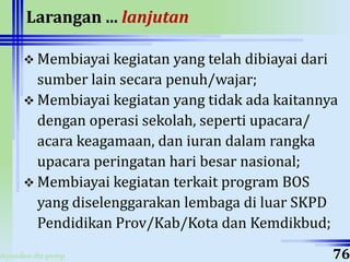 ahyoodee.dit.psmp
Larangan ... lanjutan
 Membiayai kegiatan yang telah dibiayai dari
sumber lain secara penuh/wajar;
 Membiayai kegiatan yang tidak ada kaitannya
dengan operasi sekolah, seperti upacara/
acara keagamaan, dan iuran dalam rangka
upacara peringatan hari besar nasional;
 Membiayai kegiatan terkait program BOS
yang diselenggarakan lembaga di luar SKPD
Pendidikan Prov/Kab/Kota dan Kemdikbud;
76
 