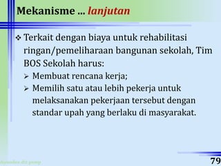 ahyoodee.dit.psmp
Mekanisme ... lanjutan
 Terkait dengan biaya untuk rehabilitasi
ringan/pemeliharaan bangunan sekolah, Tim
BOS Sekolah harus:
 Membuat rencana kerja;
 Memilih satu atau lebih pekerja untuk
melaksanakan pekerjaan tersebut dengan
standar upah yang berlaku di masyarakat.
79
 