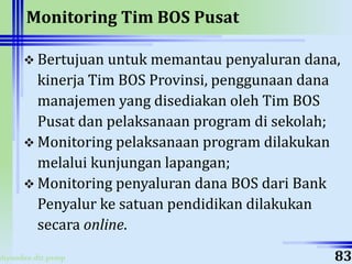 ahyoodee.dit.psmp
Monitoring Tim BOS Pusat
 Bertujuan untuk memantau penyaluran dana,
kinerja Tim BOS Provinsi, penggunaan dana
manajemen yang disediakan oleh Tim BOS
Pusat dan pelaksanaan program di sekolah;
 Monitoring pelaksanaan program dilakukan
melalui kunjungan lapangan;
 Monitoring penyaluran dana BOS dari Bank
Penyalur ke satuan pendidikan dilakukan
secara online.
83
 