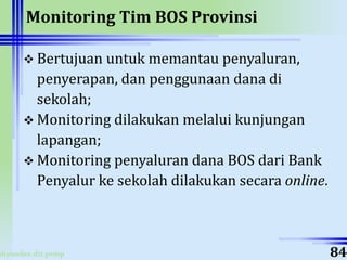 ahyoodee.dit.psmp
Monitoring Tim BOS Provinsi
 Bertujuan untuk memantau penyaluran,
penyerapan, dan penggunaan dana di
sekolah;
 Monitoring dilakukan melalui kunjungan
lapangan;
 Monitoring penyaluran dana BOS dari Bank
Penyalur ke sekolah dilakukan secara online.
84
 
