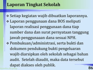 ahyoodee.dit.psmp
Laporan Tingkat Sekolah
 Setiap kegiatan wajib dibuatkan laporannya.
 Laporan penggunaan dana BOS meliputi
laporan realisasi penggunaan dana tiap
sumber dana dan surat pernyataan tanggung
jawab penggunaaan dana sesuai NPH.
 Pembukuan/administrasi, serta bukti dan
dokumen pendukung bukti pengeluaran
wajib diarsipkan oleh sekolah sebagai bahan
audit. Setelah diaudit, maka data tersebut
dapat diakses oleh publik.
86
 