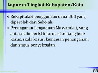 ahyoodee.dit.psmp
Laporan Tingkat Kabupaten/Kota
 Rekapitulasi penggunaan dana BOS yang
diperoleh dari Sekolah.
 Penanganan Pengaduan Masyarakat, yang
antara lain berisi informasi tentang jenis
kasus, skala kasus, kemajuan penanganan,
dan status penyelesaian.
88
 