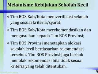 ahyoodee.dit.psmp
Mekanisme Kebijakan Sekolah Kecil
 Tim BOS Kab/Kota memverifikasi sekolah
yang sesuai kriteria/syarat;
 Tim BOS Kab/Kota merekomendasikan dan
mengusulkan kepada Tim BOS Provinsi;
 Tim BOS Provinsi menetapkan alokasi
sekolah kecil berdasarkan rekomendasi
tersebut. Tim BOS Provinsi juga berhak
menolak rekomendasi bila tidak sesuai
kriteria yang telah ditentukan.
9
 