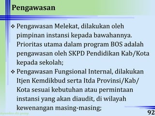 ahyoodee.dit.psmp
Pengawasan
 Pengawasan Melekat, dilakukan oleh
pimpinan instansi kepada bawahannya.
Prioritas utama dalam program BOS adalah
pengawasan oleh SKPD Pendidikan Kab/Kota
kepada sekolah;
 Pengawasan Fungsional Internal, dilakukan
Itjen Kemdikbud serta Itda Provinsi/Kab/
Kota sesuai kebutuhan atau permintaan
instansi yang akan diaudit, di wilayah
kewenangan masing-masing;
92
 
