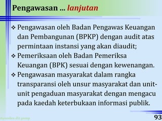 ahyoodee.dit.psmp
Pengawasan ... lanjutan
 Pengawasan oleh Badan Pengawas Keuangan
dan Pembangunan (BPKP) dengan audit atas
permintaan instansi yang akan diaudit;
 Pemeriksaan oleh Badan Pemeriksa
Keuangan (BPK) sesuai dengan kewenangan.
 Pengawasan masyarakat dalam rangka
transparansi oleh unsur masyarakat dan unit-
unit pengaduan masyarakat dengan mengacu
pada kaedah keterbukaan informasi publik.
93
 