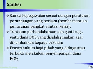 ahyoodee.dit.psmp
Sanksi
 Sanksi kepegawaian sesuai dengan peraturan
perundangan yang berlaku (pemberhentian,
penurunan pangkat, mutasi kerja);
 Tuntutan perbendaharaan dan ganti rugi,
yaitu dana BOS yang disalahgunakan agar
dikembalikan kepada sekolah;
 Proses hukum bagi pihak yang diduga atau
terbukti melakukan penyimpangan dana
BOS;
94
 