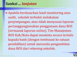 ahyoodee.dit.psmp
Sanksi ... lanjutan
 Apabila berdasarkan hasil monitoring atau
audit, sekolah terbukti melakukan
penyimpangan, atau tidak menyusun laporan
pertanggungjawaban penggunaan dana BOS
(termasuk laporan online), Tim Manajemen
BOS Kab/Kota dapat meminta secara tertulis
kapada bank (dengan tembusan ke satuan
pendidikan) untuk menunda pengambilan
dana BOS dari rekening sekolah;
95
 