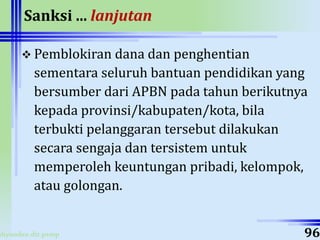 ahyoodee.dit.psmp
Sanksi ... lanjutan
 Pemblokiran dana dan penghentian
sementara seluruh bantuan pendidikan yang
bersumber dari APBN pada tahun berikutnya
kepada provinsi/kabupaten/kota, bila
terbukti pelanggaran tersebut dilakukan
secara sengaja dan tersistem untuk
memperoleh keuntungan pribadi, kelompok,
atau golongan.
96
 