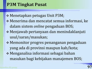 ahyoodee.dit.psmp
P3M Tingkat Pusat
 Menetapkan petugas Unit P3M;
 Menerima dan mencatat semua informasi, ke
dalam sistem online pengaduan BOS;
 Menjawab pertanyaan dan menindaklanjuti
usul/saran/masukan;
 Memonitor progres penanganan pengaduan
yang ada di provinsi maupun kab/kota;
 Menganalisa informasi sebagai bahan
masukan bagi kebijakan manajemen BOS;
97
 