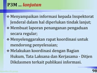 ahyoodee.dit.psmp
P3M ... lanjutan
 Menyampaikan informasi kepada Inspektorat
Jenderal dalam hal diperlukan tindak lanjut;
 Membuat laporan penanganan pengaduan
secara regular;
 Menyelenggarakan rapat koordinasi untuk
mendorong penyelesaian;
 Melakukan koordinasi dengan Bagian
Hukum, Tata Laksana dan Kerjasama - Ditjen
Dikdasmen terkait publikasi informasi.
98
 