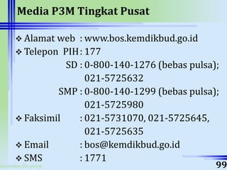ahyoodee.dit.psmp
Media P3M Tingkat Pusat
 Alamat web : www.bos.kemdikbud.go.id
 Telepon PIH: 177
SD : 0-800-140-1276 (bebas pulsa);
021-5725632
SMP : 0-800-140-1299 (bebas pulsa);
021-5725980
 Faksimil : 021-5731070, 021-5725645,
021-5725635
 Email : bos@kemdikbud.go.id
 SMS : 1771
99
 