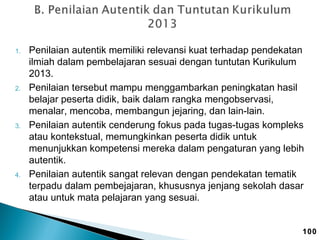 1.

2.

3.

4.

Penilaian autentik memiliki relevansi kuat terhadap pendekatan
ilmiah dalam pembelajaran sesuai dengan tuntutan Kurikulum
2013.
Penilaian tersebut mampu menggambarkan peningkatan hasil
belajar peserta didik, baik dalam rangka mengobservasi,
menalar, mencoba, membangun jejaring, dan lain-lain.
Penilaian autentik cenderung fokus pada tugas-tugas kompleks
atau kontekstual, memungkinkan peserta didik untuk
menunjukkan kompetensi mereka dalam pengaturan yang lebih
autentik.
Penilaian autentik sangat relevan dengan pendekatan tematik
terpadu dalam pembejajaran, khususnya jenjang sekolah dasar
atau untuk mata pelajaran yang sesuai.

100

 