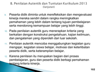 9.

10.

11.

12.

Peserta didik diminta untuk merefleksikan dan mengevaluasi
kinerja mereka sendiri dalam rangka meningkatkan
pemahaman yang lebih dalam tentang tujuan pembelajaran
serta mendorong kemampuan belajar yang lebih tinggi.
Pada penilaian autentik guru menerapkan kriteria yang
berkaitan dengan konstruksi pengetahuan, kajian keilmuan,
dan pengalaman yang diperoleh dari luar sekolah.
Penilaian autentik mencoba menggabungkan kegiatan guru
mengajar, kegiatan siswa belajar, motivasi dan keterlibatan
peserta didik, serta keterampilan belajar.
Karena penilaian itu merupakan bagian dari proses
pembelajaran, guru dan peserta didik berbagi pemahaman
tentang kriteria kinerja.
102

 