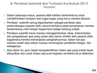 13.

14.

15.

16.

Dalam beberapa kasus, peserta didik bahkan berkontribusi untuk
mendefinisikan harapan atas tugas-tugas yang harus mereka lakukan.
Penilaian autentik sering digambarkan sebagai penilaian atas
perkembangan peserta didik, karena berfokus pada kemampuan mereka
berkembang untuk belajar bagaimana belajar tentang subjek.
Penilaian autentik harus mampu menggambarkan sikap, keterampilan,
dan pengetahuan apa yang sudah atau belum dimiliki oleh peserta didik,
bagaimana mereka menerapkan pengetahuannya, dalam hal apa
mereka sudah atau belum mampu menerapkan perolehan belajar, dan
sebagainya.
Atas dasar itu, guru dapat mengidentifikasi materi apa yang sudah layak
dilanjutkan dan untuk materi apa pula kegiatan remedial harus dilakukan.

103

 