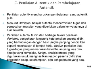 1.

2.

3.

Penilaian autentik mengharuskan pembelajaran yang autentik
pula.
Menurut Ormiston, belajar autentik mencerminkan tugas dan
pemecahan masalah yang diperlukan dalam kenyataannya di
luar sekolah.
Penilaian autentik terdiri dari berbagai teknik penilaian.
Pertama, pengukuran langsung keterampilan peserta didik
yang berhubungan dengan hasil jangka panjang pendidikan
seperti kesuksesan di tempat kerja. Kedua, penilaian atas
tugas-tugas yang memerlukan keterlibatan yang luas dan
kinerja yang kompleks. Ketiga, analisis proses yang
digunakan untuk menghasilkan respon peserta didik atas
perolehan sikap, keterampilan, dan pengetahuan yang ada.
104

 