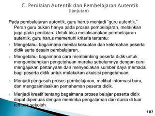 Pada pembelajaran autentik, guru harus menjadi “guru autentik.”
Peran guru bukan hanya pada proses pembelajaran, melainkan
juga pada penilaian. Untuk bisa melaksanakan pembelajaran
autentik, guru harus memenuhi kriteria tertentu:
1. Mengetahui bagaimana menilai kekuatan dan kelemahan peserta
didik serta desain pembelajaran.
2. Mengetahui bagaimana cara membimbing peserta didik untuk
mengembangkan pengetahuan mereka sebelumnya dengan cara
mengajukan pertanyaan dan menyediakan sumber daya memadai
bagi peserta didik untuk melakukan akuisisi pengetahuan.
3.

4.

Menjadi pengasuh proses pembelajaran, melihat informasi baru,
dan mengasimilasikan pemahaman peserta didik.
Menjadi kreatif tentang bagaimana proses belajar peserta didik
dapat diperluas dengan menimba pengalaman dari dunia di luar
tembok sekolah.
107

 