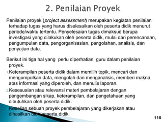 Penilaian proyek (project assessment) merupakan kegiatan penilaian
terhadap tugas yang harus diselesaikan oleh peserta didik menurut
periode/waktu tertentu. Penyelesaian tugas dimaksud berupa
investigasi yang dilakukan oleh peserta didik, mulai dari perencanaan,
pengumpulan data, pengorganisasian, pengolahan, analisis, dan
penyajian data.
Berikut ini tiga hal yang perlu diperhatian guru dalam penilaian
proyek.
1.Keterampilan peserta didik dalam memilih topik, mencari dan
mengumpulkan data, mengolah dan menganalisis, memberi makna
atas informasi yang diperoleh, dan menulis laporan.
2.Kesesuaian atau relevansi materi pembelajaran dengan
pengembangan sikap, keterampilan, dan pengetahuan yang
dibutuhkan oleh peserta didik.
3.Keaslian sebuah proyek pembelajaran yang dikerjakan atau
dihasilkan oleh peserta didik.

110

 