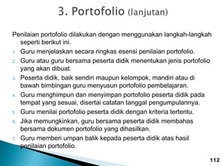 Penilaian portofolio dilakukan dengan menggunakan langkah-langkah
seperti berikut ini.
1. Guru menjelaskan secara ringkas esensi penilaian portofolio.
2. Guru atau guru bersama peserta didik menentukan jenis portofolio
yang akan dibuat.
3. Peserta didik, baik sendiri maupun kelompok, mandiri atau di
bawah bimbingan guru menyusun portofolio pembelajaran.
4. Guru menghimpun dan menyimpan portofolio peserta didik pada
tempat yang sesuai, disertai catatan tanggal pengumpulannya.
5. Guru menilai portofolio peserta didik dengan kriteria tertentu.
6. Jika memungkinkan, guru bersama peserta didik membahas
bersama dokumen portofolio yang dihasilkan.
7. Guru memberi umpan balik kepada peserta didik atas hasil
penilaian portofolio.
112

 