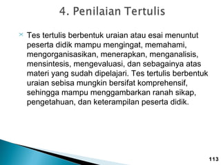 

Tes tertulis berbentuk uraian atau esai menuntut
peserta didik mampu mengingat, memahami,
mengorganisasikan, menerapkan, menganalisis,
mensintesis, mengevaluasi, dan sebagainya atas
materi yang sudah dipelajari. Tes tertulis berbentuk
uraian sebisa mungkin bersifat komprehensif,
sehingga mampu menggambarkan ranah sikap,
pengetahuan, dan keterampilan peserta didik.

113

 