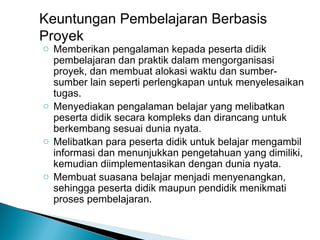 Keuntungan Pembelajaran Berbasis
Proyek

o Memberikan pengalaman kepada peserta didik
pembelajaran dan praktik dalam mengorganisasi
proyek, dan membuat alokasi waktu dan sumbersumber lain seperti perlengkapan untuk menyelesaikan
tugas.
o Menyediakan pengalaman belajar yang melibatkan
peserta didik secara kompleks dan dirancang untuk
berkembang sesuai dunia nyata.
o Melibatkan para peserta didik untuk belajar mengambil
informasi dan menunjukkan pengetahuan yang dimiliki,
kemudian diimplementasikan dengan dunia nyata.
o Membuat suasana belajar menjadi menyenangkan,
sehingga peserta didik maupun pendidik menikmati
proses pembelajaran.

 