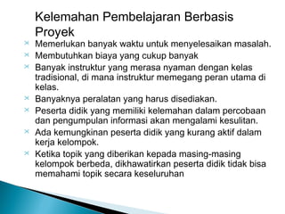 Kelemahan Pembelajaran Berbasis
Proyek











Memerlukan banyak waktu untuk menyelesaikan masalah.
Membutuhkan biaya yang cukup banyak
Banyak instruktur yang merasa nyaman dengan kelas
tradisional, di mana instruktur memegang peran utama di
kelas.
Banyaknya peralatan yang harus disediakan.
Peserta didik yang memiliki kelemahan dalam percobaan
dan pengumpulan informasi akan mengalami kesulitan.
Ada kemungkinan peserta didik yang kurang aktif dalam
kerja kelompok.
Ketika topik yang diberikan kepada masing-masing
kelompok berbeda, dikhawatirkan peserta didik tidak bisa
memahami topik secara keseluruhan

 