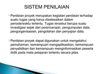 SISTEM PENILAIAN
 Penilaian

proyek merupakan kegiatan penilaian terhadap
suatu tugas yang harus diselesaikan dalam
periode/waktu tertentu. Tugas tersebut berupa suatu
investigasi sejak dari perencanaan, pengumpulan data,
pengorganisasian, pengolahan dan penyajian data.

 Penilaian

proyek dapat digunakan untuk mengetahui
pemahaman, kemampuan mengaplikasikan, kemampuan
penyelidikan dan kemampuan menginformasikan peserta
didik pada mata pelajaran tertentu secara jelas.

 