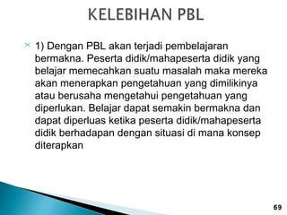 

1) Dengan PBL akan terjadi pembelajaran
bermakna. Peserta didik/mahapeserta didik yang
belajar memecahkan suatu masalah maka mereka
akan menerapkan pengetahuan yang dimilikinya
atau berusaha mengetahui pengetahuan yang
diperlukan. Belajar dapat semakin bermakna dan
dapat diperluas ketika peserta didik/mahapeserta
didik berhadapan dengan situasi di mana konsep
diterapkan

69

 