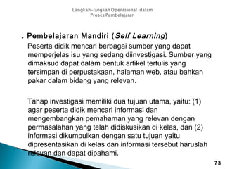 . Pembelajaran Mandiri ( Self Learning )
Peserta didik mencari berbagai sumber yang dapat
memperjelas isu yang sedang diinvestigasi. Sumber yang
dimaksud dapat dalam bentuk artikel tertulis yang
tersimpan di perpustakaan, halaman web, atau bahkan
pakar dalam bidang yang relevan.
Tahap investigasi memiliki dua tujuan utama, yaitu: (1)
agar peserta didik mencari informasi dan
mengembangkan pemahaman yang relevan dengan
permasalahan yang telah didiskusikan di kelas, dan (2)
informasi dikumpulkan dengan satu tujuan yaitu
dipresentasikan di kelas dan informasi tersebut haruslah
relevan dan dapat dipahami.
73

 