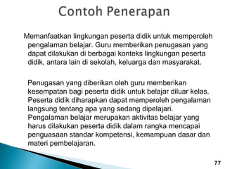 Memanfaatkan lingkungan peserta didik untuk memperoleh
pengalaman belajar. Guru memberikan penugasan yang
dapat dilakukan di berbagai konteks lingkungan peserta
didik, antara lain di sekolah, keluarga dan masyarakat.
Penugasan yang diberikan oleh guru memberikan
kesempatan bagi peserta didik untuk belajar diluar kelas.
Peserta didik diharapkan dapat memperoleh pengalaman
langsung tentang apa yang sedang dipelajari.
Pengalaman belajar merupakan aktivitas belajar yang
harus dilakukan peserta didik dalam rangka mencapai
penguasaan standar kompetensi, kemampuan dasar dan
materi pembelajaran.
77

 