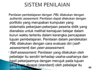 Penilaian pembelajaran dengan PBL dilakukan dengan
authentic assesment. Penilaian dapat dilakukan dengan

portfolio yang merupakan kumpulan yang
sistematis pekerjaan-pekerjaan peserta didik yang
dianalisis untuk melihat kemajuan belajar dalam
kurun waktu tertentu dalam kerangka pencapaian
tujuan pembelajaran. Penilaian dalam pendekatan
PBL dilakukan dengan cara evaluasi diri (selfassessment) dan peer-assessment.
Self-assessment. Penilaian yang dilakukan oleh
pebelajar itu sendiri terhadap usaha-usahanya dan
hasil pekerjaannya dengan merujuk pada tujuan
yang ingin dicapai (standard) oleh pebelajar itu

80

 