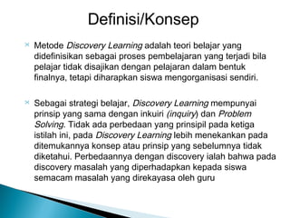 Definisi/Konsep




Metode Discovery Learning adalah teori belajar yang
didefinisikan sebagai proses pembelajaran yang terjadi bila
pelajar tidak disajikan dengan pelajaran dalam bentuk
finalnya, tetapi diharapkan siswa mengorganisasi sendiri.
Sebagai strategi belajar, Discovery Learning mempunyai
prinsip yang sama dengan inkuiri (inquiry) dan Problem
Solving. Tidak ada perbedaan yang prinsipil pada ketiga
istilah ini, pada Discovery Learning lebih menekankan pada
ditemukannya konsep atau prinsip yang sebelumnya tidak
diketahui. Perbedaannya dengan discovery ialah bahwa pada
discovery masalah yang diperhadapkan kepada siswa
semacam masalah yang direkayasa oleh guru

 