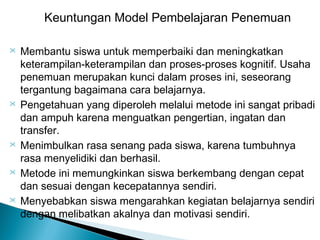 Keuntungan Model Pembelajaran Penemuan










Membantu siswa untuk memperbaiki dan meningkatkan
keterampilan-keterampilan dan proses-proses kognitif. Usaha
penemuan merupakan kunci dalam proses ini, seseorang
tergantung bagaimana cara belajarnya.
Pengetahuan yang diperoleh melalui metode ini sangat pribadi
dan ampuh karena menguatkan pengertian, ingatan dan
transfer.
Menimbulkan rasa senang pada siswa, karena tumbuhnya
rasa menyelidiki dan berhasil.
Metode ini memungkinkan siswa berkembang dengan cepat
dan sesuai dengan kecepatannya sendiri.
Menyebabkan siswa mengarahkan kegiatan belajarnya sendiri
dengan melibatkan akalnya dan motivasi sendiri.

 